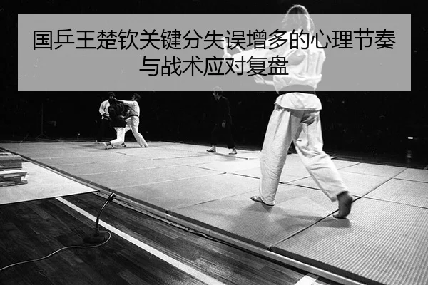 国乒王楚钦关键分失误增多的心理节奏与战术应对复盘